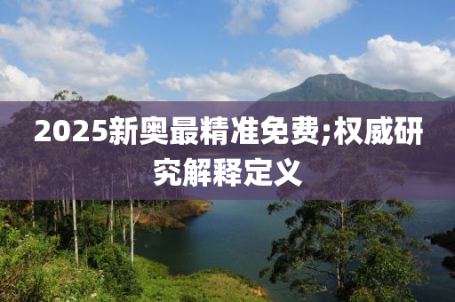 2025新奧最精準(zhǔn)免費(fèi);權(quán)威研究解釋定義
