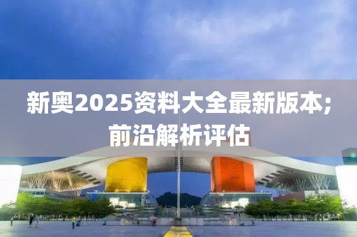 新奧2025資料大全最新版本;前沿解析評(píng)估
