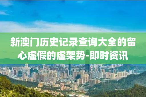 新澳門歷史記錄查詢大全的留心虛假的虛架勢(shì)-即時(shí)資訊