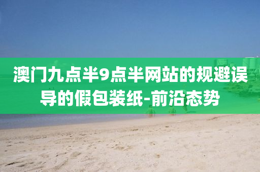 澳門九點(diǎn)半9點(diǎn)半網(wǎng)站的規(guī)避誤導(dǎo)的假包裝紙-前沿態(tài)勢(shì)