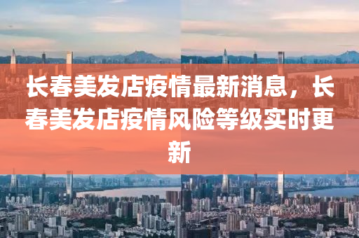 長春美發(fā)店疫情最新消息，長春美發(fā)店疫情風(fēng)險(xiǎn)等級實(shí)時(shí)更新