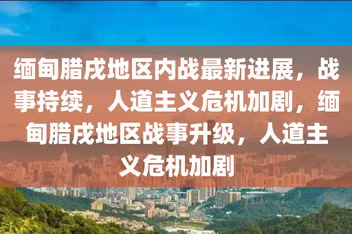 緬甸臘戌地區(qū)內(nèi)戰(zhàn)最新進(jìn)展，戰(zhàn)事持續(xù)，人道主義危機(jī)加劇，緬甸臘戌地區(qū)戰(zhàn)事升級，人道主義危機(jī)加劇