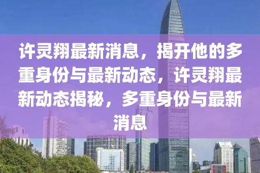 許靈翔最新消息，揭開他的多重身份與最新動(dòng)態(tài)，許靈翔最新動(dòng)態(tài)揭秘，多重身份與最新消息