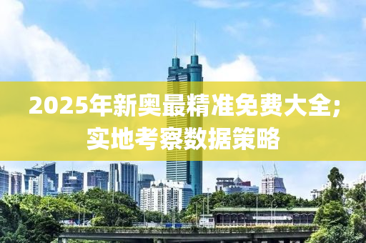 2025年新奧最精準免費大全;實地考察數(shù)據(jù)策略