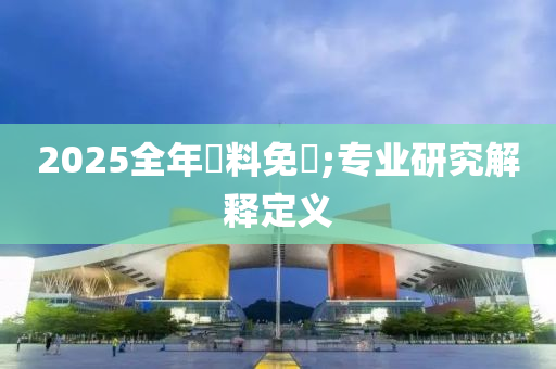2025全年資料免費(fèi);專業(yè)研究解釋定義