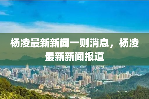 楊凌最新新聞一則消息，楊凌最新新聞報道