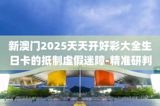 新澳門2025天天開好彩大全生日卡的抵制虛假迷障-精準研判