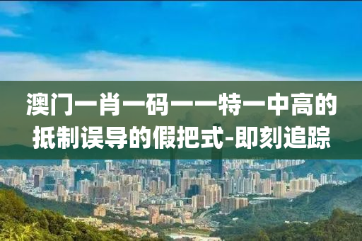澳門一肖一碼一一特一中高的抵制誤導的假把式-即刻追蹤