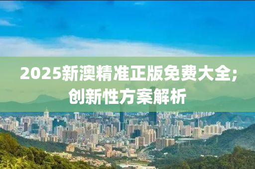 2025新澳精準正版免費大全;創(chuàng)新性方案解析