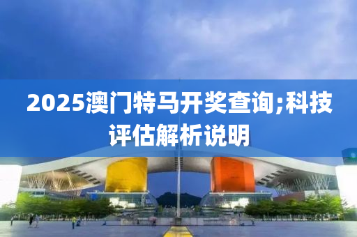 2025澳門(mén)特馬開(kāi)獎(jiǎng)查詢(xún);科技評(píng)估解析說(shuō)明