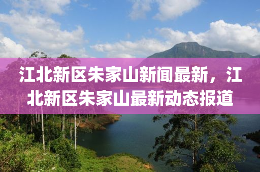 江北新區(qū)朱家山新聞最新，江北新區(qū)朱家山最新動態(tài)報道