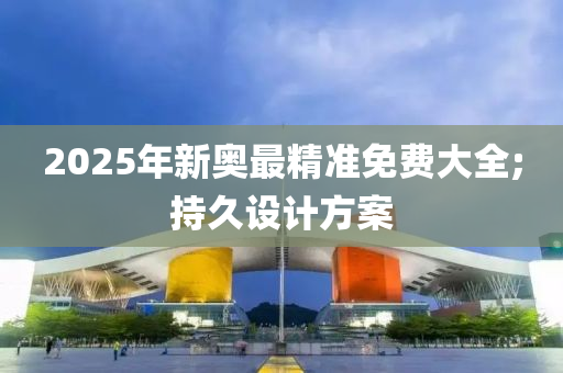 2025年新奧最精準(zhǔn)免費(fèi)大全;持久設(shè)計(jì)方案