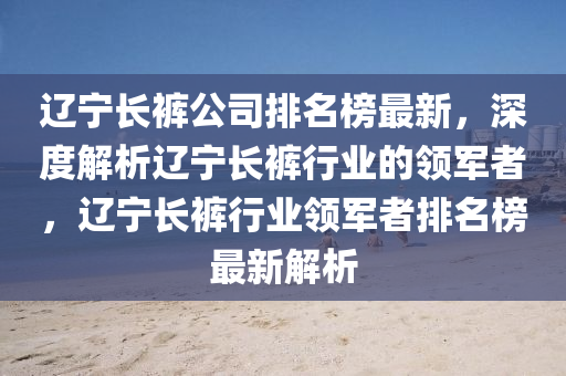 遼寧長(zhǎng)褲公司排名榜最新，深度解析遼寧長(zhǎng)褲行業(yè)的領(lǐng)軍者，遼寧長(zhǎng)褲行業(yè)領(lǐng)軍者排名榜最新解析