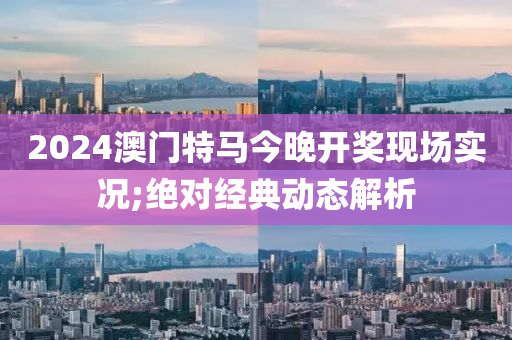 2024澳門特馬今晚開獎現場實況;絕對經典動態(tài)解析