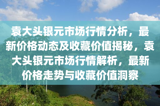 袁大頭銀元市場(chǎng)行情分析，最新價(jià)格動(dòng)態(tài)及收藏價(jià)值揭秘，袁大頭銀元市場(chǎng)行情解析，最新價(jià)格走勢(shì)與收藏價(jià)值洞察