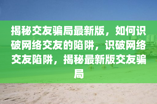 揭秘交友騙局最新版，如何識(shí)破網(wǎng)絡(luò)交友的陷阱，識(shí)破網(wǎng)絡(luò)交友陷阱，揭秘最新版交友騙局