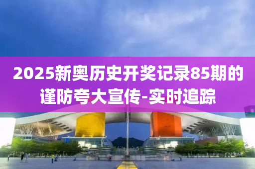 2025新奧歷史開獎記錄85期的謹防夸大宣傳-實時追蹤