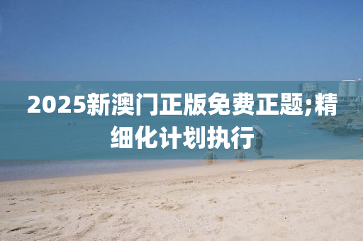 2025新澳門正版免費(fèi)正題;精細(xì)化計(jì)劃執(zhí)行