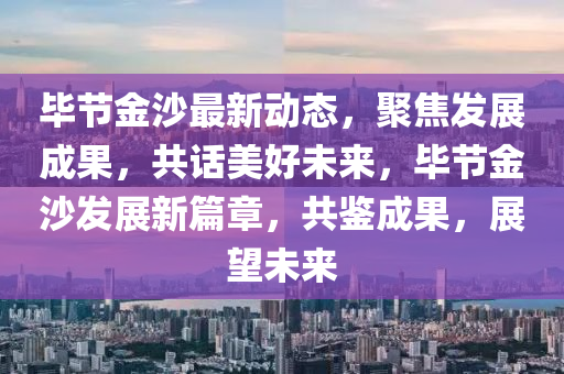 畢節(jié)金沙最新動(dòng)態(tài)，聚焦發(fā)展成果，共話美好未來(lái)，畢節(jié)金沙發(fā)展新篇章，共鑒成果，展望未來(lái)