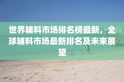 世界輔料市場排名榜最新，全球輔料市場最新排名及未來展望