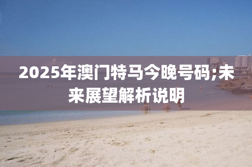 2025年澳門特馬今晚號碼;未來展望解析說明