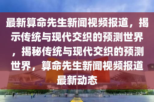 最新算命先生新聞視頻報道，揭示傳統(tǒng)與現代交織的預測世界，揭秘傳統(tǒng)與現代交織的預測世界，算命先生新聞視頻報道最新動態(tài)