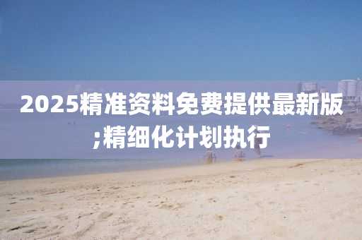 2025精準(zhǔn)資料免費(fèi)提供最新版;精細(xì)化計(jì)劃執(zhí)行