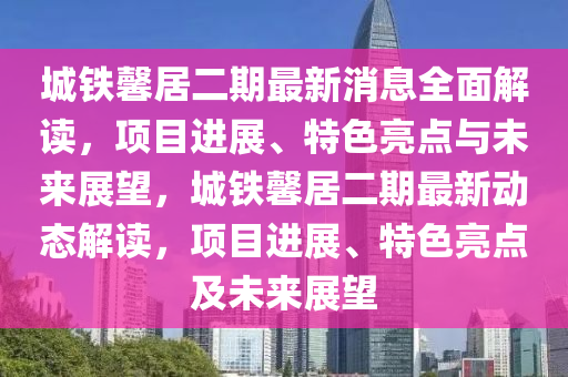 城鐵馨居二期最新消息全面解讀，項(xiàng)目進(jìn)展、特色亮點(diǎn)與未來(lái)展望，城鐵馨居二期最新動(dòng)態(tài)解讀，項(xiàng)目進(jìn)展、特色亮點(diǎn)及未來(lái)展望