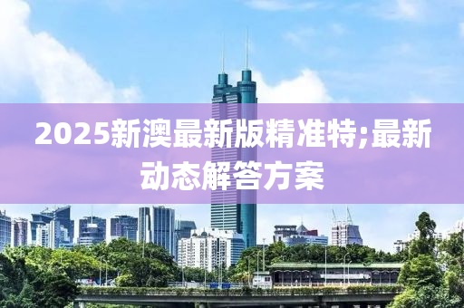 2025新澳最新版精準(zhǔn)特;最新動(dòng)態(tài)解答方案