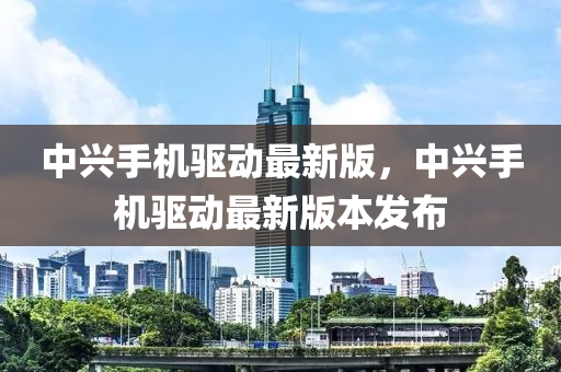 中興手機驅動最新版，中興手機驅動最新版本發(fā)布