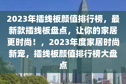 2023年插線板顏值排行榜，最新款插線板盤點，讓你的家居更時尚！，2023年度家居時尚新寵，插線板顏值排行榜大盤點