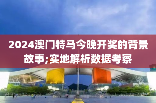 2024澳門特馬今晚開獎(jiǎng)的背景故事;實(shí)地解析數(shù)據(jù)考察