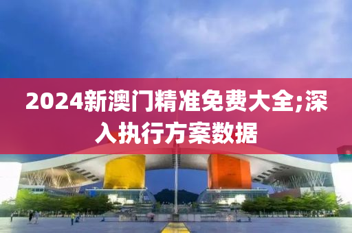 2024新澳門精準(zhǔn)免費(fèi)大全;深入執(zhí)行方案數(shù)據(jù)