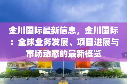 金川國際最新信息，金川國際：全球業(yè)務發(fā)展、項目進展與市場動態(tài)的最新概覽