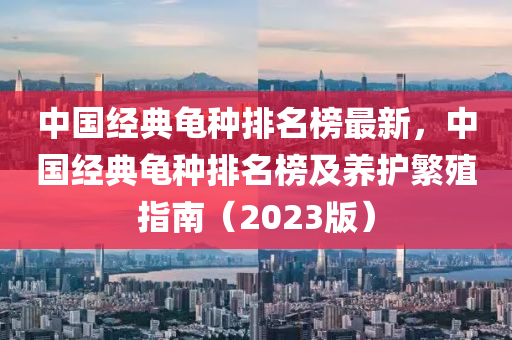 中國經(jīng)典龜種排名榜最新，中國經(jīng)典龜種排名榜及養(yǎng)護(hù)繁殖指南（2023版）