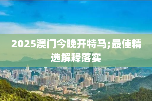 2025澳門今晚開特馬;最佳精選解釋落實