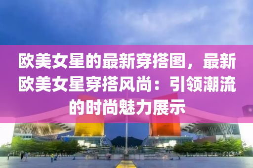 歐美女星的最新穿搭圖，最新歐美女星穿搭風(fēng)尚：引領(lǐng)潮流的時尚魅力展示