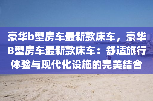 豪華b型房車最新款床車，豪華B型房車最新款床車：舒適旅行體驗(yàn)與現(xiàn)代化設(shè)施的完美結(jié)合