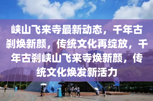 峽山飛來寺最新動(dòng)態(tài)，千年古剎煥新顏，傳統(tǒng)文化再綻放，千年古剎峽山飛來寺煥新顏，傳統(tǒng)文化煥發(fā)新活力