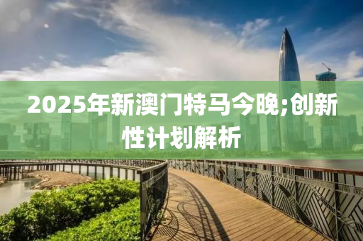 2025年新澳門特馬今晚;創(chuàng)新性計(jì)劃解析