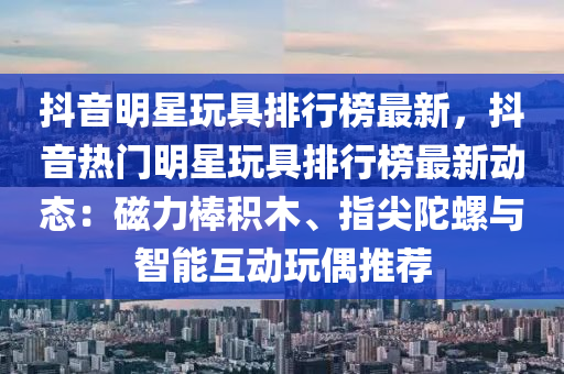 抖音明星玩具排行榜最新，抖音熱門明星玩具排行榜最新動(dòng)態(tài)：磁力棒積木、指尖陀螺與智能互動(dòng)玩偶推薦