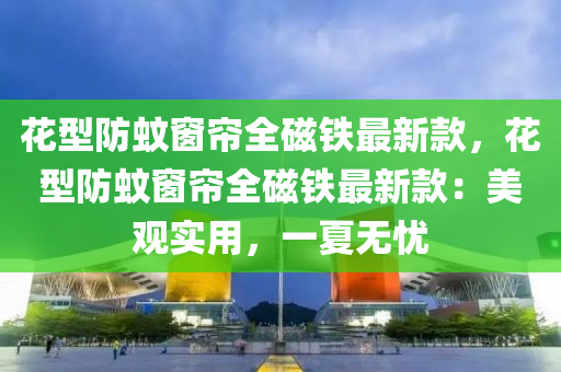花型防蚊窗簾全磁鐵最新款，花型防蚊窗簾全磁鐵最新款：美觀實(shí)用，一夏無憂