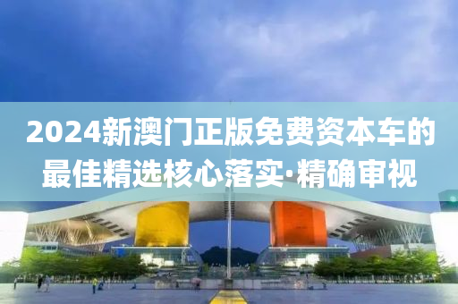 2024新澳門正版免費資本車的最佳精選核心落實·精確審視