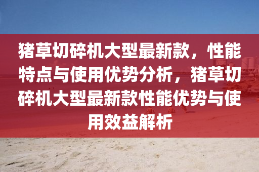 豬草切碎機大型最新款，性能特點與使用優(yōu)勢分析，豬草切碎機大型最新款性能優(yōu)勢與使用效益解析