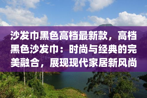 沙發(fā)巾黑色高檔最新款，高檔黑色沙發(fā)巾：時(shí)尚與經(jīng)典的完美融合，展現(xiàn)現(xiàn)代家居新風(fēng)尚