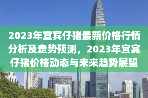2023年宜賓仔豬最新價(jià)格行情分析及走勢(shì)預(yù)測(cè)，2023年宜賓仔豬價(jià)格動(dòng)態(tài)與未來(lái)趨勢(shì)展望