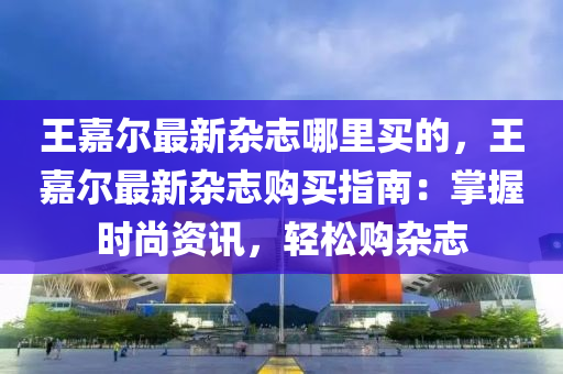 王嘉爾最新雜志哪里買的，王嘉爾最新雜志購買指南：掌握時(shí)尚資訊，輕松購雜志