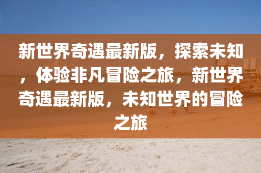 新世界奇遇最新版，探索未知，體驗非凡冒險之旅，新世界奇遇最新版，未知世界的冒險之旅