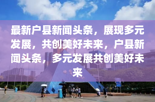 最新戶縣新聞?lì)^條，展現(xiàn)多元發(fā)展，共創(chuàng)美好未來(lái)，戶縣新聞?lì)^條，多元發(fā)展共創(chuàng)美好未來(lái)
