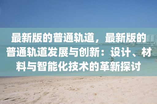 最新版的普通軌道，最新版的普通軌道發(fā)展與創(chuàng)新：設(shè)計(jì)、材料與智能化技術(shù)的革新探討